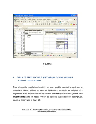 Prof. Juan de J. Sandoval, Matemático, Especialista en Estadística, M Sc,
Epidemiologia/Bioestadística
Fig. No 27
6 TABLA DE FRECUENCIAS E HISTOGRAMA DE UNA VARIABLE
CUANTITATIVA CONTINUA
Para el análisis estadístico descriptivo de una variable cuantitativa continua, se
utilizará el modulo análisis de datos de Excel como se mostró en la figura 10 y
siguientes. Para ello utilizaremos la variable hacinam (hacinamiento) de la base
muestra3.xls (vista en clase). Primero se obtendrá sus estadísticos descriptivos,
como se observa en la figura 28.
 