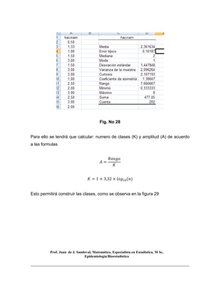 Prof. Juan de J. Sandoval, Matemático, Especialista en Estadística, M Sc,
Epidemiologia/Bioestadística
Fig. No 28
Para ello se tendrá que calcular: numero de clases (K) y amplitud (A) de acuerdo
a las formulas
‫ܣ‬ =
ܴܽ݊݃‫݋‬
‫ܭ‬
‫ܭ‬ = 1 + 3,32 × ݈‫݃݋‬ଵ଴ሺ݊ሻ
Esto permitirá construir las clases, como se observa en la figura 29
 
