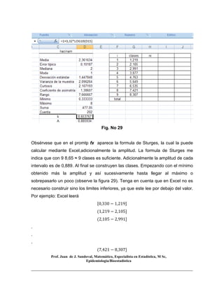 Prof. Juan de J. Sandoval, Matemático, Especialista en Estadística, M Sc,
Epidemiologia/Bioestadística
Fig. No 29
Obsérvese que en el promtp fx aparece la formula de Sturges, la cual la puede
calcular mediante Excel,adicionalmente la amplitud. La formula de Sturges me
indica que con 9 8,65 ≈ 9 clases es suficiente. Adicionalmente la amplitud de cada
intervalo es de 0,889. Al final se construyen las clases. Empezando con el mínimo
obtenido más la amplitud y así sucesivamente hasta llegar al máximo o
sobrepasarlo un poco (observe la figura 29). Tenga en cuenta que en Excel no es
necesario construir sino los limites inferiores, ya que este lee por debajo del valor.
Por ejemplo: Excel leerá
ሾ0,330 − 1,219ሿ
ሺ1,219 − 2,105ሿ
ሺ2,105 − 2,991ሿ
.
.
.
ሺ7,421 − 8,307ሿ
 