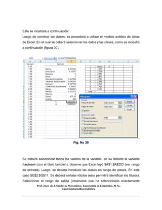 Prof. Juan de J. Sandoval, Matemático, Especialista en Estadística, M Sc,
Epidemiologia/Bioestadística
Esto se mostrará a continuación:
Luego de construir las clases, se procederá a utilizar el modelo análisis de datos
de Excel. En el cual se deberá seleccionar los datos y las clases, como se muestra
a continuación (figura 30).
Fig. No 30
Se deberá seleccionar todos los valores de la variable, en su defecto la variable
hacinam (con el titulo también), observe que Excel leyó $A$1:$A$203 (ver rango
de entrada). Luego, se deberá introducir las clases en rango de clases. En este
caso $G$2:$G$11. Se deberá señalar rótulos (esto permitirá identificar los títulos).
Seleccionar el rango de salida (obsérvese que he seleccionado exactamente
 