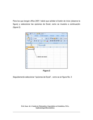 Prof. Juan de J. Sandoval, Matemático, Especialista en Estadística, M Sc,
Epidemiologia/Bioestadística
Para los que tengan office 2007, habrá que señalar el botón de inicio (observe la
figura) y seleccionar las opciones de Excel, como se muestra a continuación
(figura 2)
Figura 2
Seguidamente seleccionar “opciones de Excel”, como se en figura No. 3
 