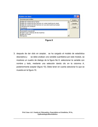 Prof. Juan de J. Sandoval, Matemático, Especialista en Estadística, M Sc,
Epidemiologia/Bioestadística
Figura 9
3. después de dar click en aceptar, se ha cargado el modelo de estadística
descriptiva y se debe analizar una variable cuantitativa por este modulo, se
mostrara un cuadro de dialogo de la figura No 8. seleccionar la variable con
nombre y todo, mediante una selección dando clic en la columna A,
posteriormente aceptar (figura 10). Debe tener en cuenta selccionar lo que se
muestra en la figura 10.
 