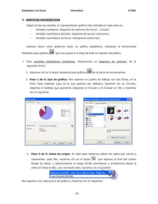 Estadística con Excel                      Informática                                       4º ESO


3. GRÁFICOS ESTADÍSTICOS

    Según el tipo de variable, la representación gráfica más utilizada en cada caso es…
          -   Variable cualitativa: diagrama de sectores (En Excel… circular)
          -   Variable cuantitativa discreta: diagrama de barras (columnas).
          -   Variable cuantitativa continua: histograma (columnas)


    Veamos ahora como podemos hacer un gráfico estadístico, utilizando la herramienta

Asistente para gráficos       que nos guiará a lo largo de toda la creación del gráfico.


    Para variables estadísticas cualitativas, dibujaremos un diagrama de sectores, de la
    siguiente forma:

   1. Hacemos clic en el botón Asistente para gráficos        de la barra de herramientas.


   2. Paso 1 de 4: tipo de gráfico. Nos aparece un cuadro de diálogo con dos fichas, en la
         ficha Tipos estándar (que es la que aparece por defecto), hacemos clic en Circular,
         elegimos el Subtipo que queramos (elegimos el Circular o el Circular en 3D) y hacemos
         clic en siguiente.




    3.    Paso 2 de 4: datos de origen. En este paso debemos indicar los datos que vamos a

          representar, para ello, hacemos clic en el botón         que aparece al final del cuadro
          Rango de datos, y seleccionamos el rango A2:B6 (pinchamos y arrastramos desde la
          celda A2 hasta la B6), una vez hecho esto, hacemos clic en el botón




Nos aparece una vista previa del gráfico y hacemos clic en Siguiente.




                                               -5-
 