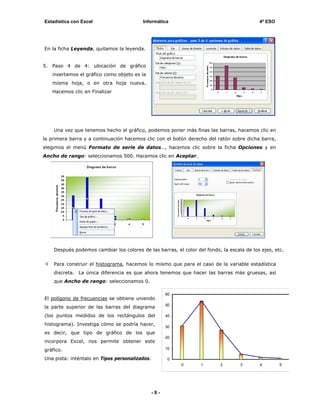 Estadística con Excel                     Informática                                       4º ESO




En la ficha Leyenda, quitamos la leyenda.


5.   Paso 4 de 4: ubicación de gráfico
     insertamos el gráfico como objeto es la
     misma hoja, o en otra hoja nueva.
     Hacemos clic en Finalizar




     Una vez que tenemos hecho el gráfico, podemos poner más finas las barras, hacemos clic en
la primera barra y a continuación hacemos clic con el botón derecho del ratón sobre dicha barra,
elegimos el menú Formato de serie de datos…, hacemos clic sobre la ficha Opciones y en
Ancho de rango: seleccionamos 500. Hacemos clic en Aceptar.




     Después podemos cambiar los colores de las barras, el color del fondo, la escala de los ejes, etc.


     Para construir el histograma, hacemos lo mismo que para el caso de la variable estadística
     discreta. La única diferencia es que ahora tenemos que hacer las barras más gruesas, así
     que Ancho de rango: seleccionamos 0.

                                                      60
El polígono de frecuencias se obtiene uniendo
                                                      50
la parte superior de las barras del diagrama
(los puntos medidos de los rectángulos del            40

histograma). Investiga cómo se podría hacer,          30
es decir, que tipo de gráfico de los que
                                                      20
incorpora Excel, nos permite obtener este
gráfico.                                              10

Una pista: inténtalo en Tipos personalizados.         0
                                                           0       1       2        3       4        5




                                                -8-
 