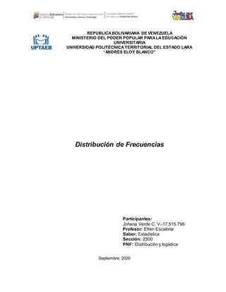 REPÚBLICABOLIVARIANA DE VENEZUELA
MINISTERIO DEL PODER POPULAR PARALAEDUCACIÓN
UNIVERSITARIA
UNIVERSIDAD POLITÉCNICATERRITORIAL DEL ESTADO LARA
“ANDRÉS ELOY BLANCO”
Distribución de Frecuencias
Participantes:
Johana Verde C. V.-17.515.796
Profesor: Efren Escalona
Saber: Estadística
Sección: 2300
PNF: Distribución y logística
Septiembre, 2020
 