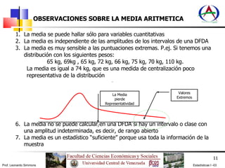 OBSERVACIONES SOBRE LA MEDIA ARITMETICA La media se puede hallar sólo para variables cuantitativas La media es independiente de las amplitudes de los intervalos de una DFDA La media es muy sensible a las puntuaciones extremas. P.ej. Si tenemos una distribución con los siguientes pesos: 65 kg, 69kg , 65 kg, 72 kg, 66 kg, 75 kg, 70 kg, 110 kg.  La media es igual a 74 kg, que es una medida de centralización poco representativa de la distribución La media no se puede calcular en una DFDA si hay un intervalo o clase con una amplitud indeterminada, es decir, de rango abierto La media es un estadístico “suficiente” porque usa toda la información de la muestra Valores Extremos La Media pierde Representatividad 