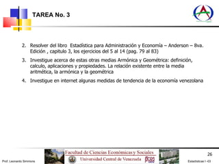 TAREA No. 3 Resolver del libro  Estadística para Administración y Economía – Anderson – 8va. Edición , capitulo 3, los ejercicios del 5 al 14 (pag. 79 al 83) Investigue acerca de estas otras medias Armónica y Geométrica: definición, calculo, aplicaciones y propiedades. La relación existente entre la media aritmética, la armónica y la geométrica Investigue en internet algunas medidas de tendencia de la economía venezolana 