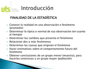 FINALIDAD DE LA ESTADÍSTICA
 Conocer la realidad en una observación o fenómeno
(promedio)
 Determinar lo típico o normal de esa observación (en cuanto
al tiempo)
 Determinar los cambios que presenta el fenómeno
 Relacionar dos o más fenómenos
 Determinar las causas que originan el fenómeno
 Hacer estimativos sobre el comportamiento futuro del
fenómeno
 Obtener conclusiones de un grupo menor (muestra), para
hacerlas extensivas a un grupo mayor (población)
 