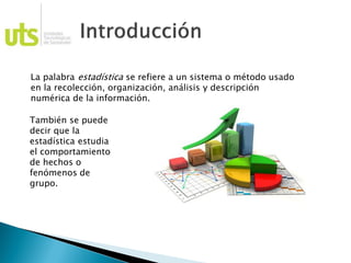 La palabra estadística se refiere a un sistema o método usado
en la recolección, organización, análisis y descripción
numérica de la información.
También se puede
decir que la
estadística estudia
el comportamiento
de hechos o
fenómenos de
grupo.
 