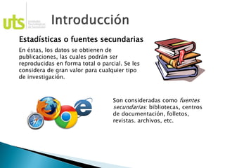 Estadísticas o fuentes secundarias
En éstas, los datos se obtienen de
publicaciones, las cuales podrán ser
reproducidas en forma total o parcial. Se les
considera de gran valor para cualquier tipo
de investigación.
Son consideradas como fuentes
secundarias: bibliotecas, centros
de documentación, folletos,
revistas. archivos, etc.
 