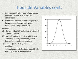 Tipos de Variables cont.
• Es mejor codificarlas como números para
poder procesarlas mas fácil con el
computador.
• Para mayor facilidad colocar “etiquetas” a
los valores de dicha variable y estas
significan los códigos numéricos.
Ejemplo:
a) Genero – (Cualitativa: Códigos arbitrarios).
1: perro, 2: perra
b) Raza – (Cualitativa: Códigos arbitrarios).
1: Poodle, 2: Terry, 3: Pequines, 4: San
Bernardo, 5: mestizo, entre otros.
c) Animo – (Ordinal: Respetar un orden al
codificar).
1: Muy juguetón, 2: Bastante Juguetón, 3:
Poco Juguetón, 4: Nada juguetón.
 