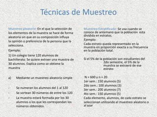 Técnicas de Muestreo
Muestreo aleatorio: En el que la selección de
los elementos de la muestra se hace de forma
aleatoria sin que en su composición influya
la opinión o preferencia de la persona que la
selecciona.
Ejemplo:
1) Un colegio tiene 120 alumnos de
bachillerato. Se quiere extraer una muestra de
30 alumnos. Explica como se obtiene la
muestra
a) Mediante un muestreo aleatorio simple
- Se numeran los alumnos del 1 al 120
- Se sortean 30 números de entre los 120
- La muestra estará formada por los 30
alumnos a los que les correspondan los
números obtenidos.
Muestreo Estratificado: Se usa cuando se
conoce de antemano que la población esta
dividida en estratos.
Ejemplo:
Cada estrato queda representado en la
muestra en proporción exacta a su frecuencia
en la población total.
Si el 5% de la población son estudiantes del
2do semestre, el 5% de la
muestra se extraerá de ese
estrato
N = 600 y n = 20
1er sem.: 150 alumnos (5)
2do sem.: 100 alumnos (3)
3er sem.: 200 alumnos (7)
4to sem.: 150 alumnos (5)
Cada elemento, alumnos, de cada estrato se
seleccionan utilizando el muestreo aleatorio o
al azar
 