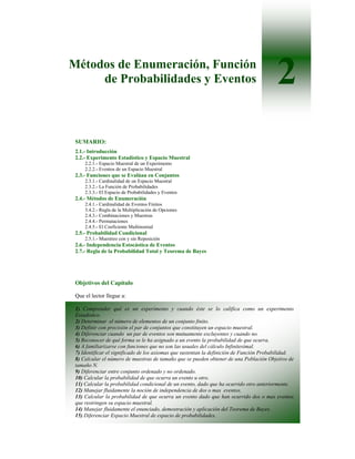 Métodos de Enumeración, Función
     de Probabilidades y Eventos                                                          2
 SUMARIO:
 2.1.- Introducción
 2.2.- Experimento Estadístico y Espacio Muestral
     2.2.1.- Espacio Muestral de un Experimento
     2.2.2.- Eventos de un Espacio Muestral
 2.3.- Funciones que se Evalúan en Conjuntos
     2.3.1.- Cardinalidad de un Espacio Muestral
     2.3.2.- La Función de Probabilidades
     2.3.3.- El Espacio de Probabilidades y Eventos
 2.4.- Métodos de Enumeración
     2.4.1.- Cardinalidad de Eventos Finitos
     3.4.2.- Regla de la Multiplicación de Opciones
     2.4.3.- Combinaciones y Muestras
     2.4.4.- Permutaciones
     2.4.5.- El Coeficiente Multinomial
 2.5.- Probabilidad Condicional
     2.5.1.- Muestreo con y sin Reposición
 2.6.- Independencia Estocástica de Eventos
 2.7.- Regla de la Probabilidad Total y Teorema de Bayes




 Objetivos del Capítulo

 Que el lector llegue a:

 1) Comprender qué es un experimento y cuando éste se lo califica como un experimento
 Estadístico.
 2) Determinar el número de elementos de un conjunto finito.
 3) Definir con precisión el par de conjuntos que constituyen un espacio muestral.
 4) Diferenciar cuando un par de eventos son mutuamente excluyentes y cuando no.
 5) Reconocer de qué forma se le ha asignado a un evento la probabilidad de que ocurra.
 6) A familiarizarse con funciones que no son las usuales del cálculo Infinitesimal.
 7) Identificar el significado de los axiomas que sustentan la definición de Función Probabilidad.
 8) Calcular el número de muestras de tamaño que se pueden obtener de una Población Objetivo de
 tamaño N.
 9) Diferenciar entre conjunto ordenado y no ordenado.
 10) Calcular la probabilidad de que ocurra un evento u otro.
 11) Calcular la probabilidad condicional de un evento, dado que ha ocurrido otro anteriormente.
 12) Manejar fluidamente la noción de independencia de dos o mas eventos.
 13) Calcular la probabilidad de que ocurra un evento dado que han ocurrido dos o mas eventos
 que restringen su espacio muestral.
 14) Manejar fluidamente el enunciado, demostración y aplicación del Teorema de Bayes.
 15) Diferenciar Espacio Muestral de espacio de probabilidades.
 