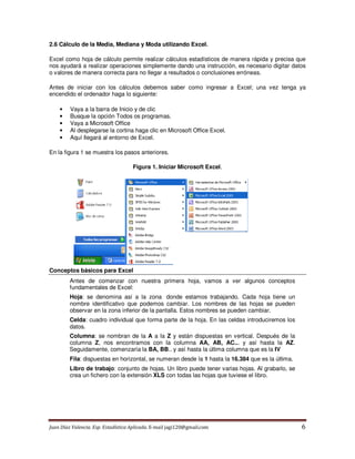 Juan Díaz Valencia. Esp. Estadística Aplicada. E-mail jagi120@gmail.com 6
2.6 Cálculo de la Media, Mediana y Moda utilizando Excel.
Excel como hoja de cálculo permite realizar cálculos estadísticos de manera rápida y precisa que
nos ayudará a realizar operaciones simplemente dando una instrucción, es necesario digitar datos
o valores de manera correcta para no llegar a resultados o conclusiones erróneas.
Antes de iniciar con los cálculos debemos saber como ingresar a Excel; una vez tenga ya
encendido el ordenador haga lo siguiente:
• Vaya a la barra de Inicio y de clic
• Busque la opción Todos os programas.
• Vaya a Microsoft Office
• Al desplegarse la cortina haga clic en Microsoft Office Excel.
• Aquí llegará al entorno de Excel.
En la figura 1 se muestra los pasos anteriores.
Figura 1. Iniciar Microsoft Excel.
Conceptos básicos para Excel
Antes de comenzar con nuestra primera hoja, vamos a ver algunos conceptos
fundamentales de Excel:
Hoja: se denomina así a la zona donde estamos trabajando. Cada hoja tiene un
nombre identificativo que podemos cambiar. Los nombres de las hojas se pueden
observar en la zona inferior de la pantalla. Estos nombres se pueden cambiar.
Celda: cuadro individual que forma parte de la hoja. En las celdas introduciremos los
datos.
Columna: se nombran de la A a la Z y están dispuestas en vertical. Después de la
columna Z, nos encontramos con la columna AA, AB, AC... y así hasta la AZ.
Seguidamente, comenzaría la BA, BB.. y así hasta la última columna que es la IV
Fila: dispuestas en horizontal, se numeran desde la 1 hasta la 16.384 que es la última.
Libro de trabajo: conjunto de hojas. Un libro puede tener varias hojas. Al grabarlo, se
crea un fichero con la extensión XLS con todas las hojas que tuviese el libro.
 