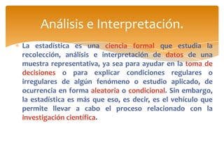 Análisis e Interpretación.
La estadística es una ciencia formal que estudia la
recolección, análisis e interpretación de datos de una
muestra representativa, ya sea para ayudar en la toma de
decisiones o para explicar condiciones regulares o
irregulares de algún fenómeno o estudio aplicado, de
ocurrencia en forma aleatoria o condicional. Sin embargo,
la estadística es más que eso, es decir, es el vehículo que
permite llevar a cabo el proceso relacionado con la
investigación científica.
 