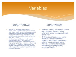 Variables


        CUANTITATIVAS                                          CUALITATIVAS
Discreta. Es la variable que presenta                    Nominal. En esta variable los valores
separaciones o interrupciones en la escala de
valores que puede tomar. Estas separaciones o            no pueden ser sometidos a un
interrupciones indican la ausencia de valores            criterio de orden como por ejemplo
entre los distintos valores específicos que la           los colores.
variable pueda asumir. Ejemplo: El número de
hijos (1, 2, 3, 4, 5).                                   Ordinal. La variable puede tomar
Continua. Es la variable que puede adquirir              distintos valores ordenados
cualquier valor dentro de un intervalo                   siguiendo una escala establecida,
especificado de valores. Por ejemplo la masa             aunque no es necesario que el
(2,3 kg, 2,4 kg, 2,5 kg,...) o la altura (1,64 m, 1,65
m, 1,66 m,...), o el salario. Solamente se está          intervalo entre mediciones sea
limitado por la precisión del aparato medidor,           uniforme, por ejemplo: leve,
en teoría permiten que siempre exista un valor           moderado, fuerte.
entre dos variables.
 