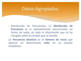Datos Agrupados.


  Distribución de Frecuencias. La distribución de
  frecuencia es la representación estructurada, en
  forma de tabla, de toda la información que se ha
  recogido sobre la variable que se estudia.
La frecuencia absoluta es el número de veces que
aparece un determinado valor en un estudio
estadístico.
 