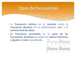 Tipos de frecuencias


La frecuencia relativa es el cociente entre la
frecuencia absoluta de un determinado valor y el
número total de datos
La frecuencia acumulada es la suma de las
frecuencias absolutas de todos los valores inferiores
o iguales al valor considerado.
 
