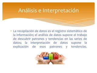 Análisis e Interpretación


La recopilación de datos es el registro sistemático de
la información; el análisis de datos supone el trabajo
de descubrir patrones y tendencias en las series de
datos; la interpretación de datos supone la
explicación de esos patrones y tendencias.
 
