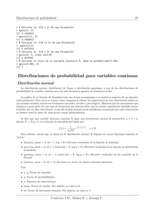 Distribuciones de probabilidad 97
 # Calcular la P(X = 1) de una Poisson(3)
 dpois(1, 3)
[1] 0.1493612
 dpois(c(1), 3)
[1] 0.1493612
 # Calcular la P(X = 3) de una Poisson(3)
 ppois(3,3)
[1] 0.6472319
 # Calcular la P(X  3) de una Poisson(3)
 ppois(3, 3, lower.tail=F)
[1] 0.3527681
 # Calcular el valor de la variable aleatoria X, dada la probabilidad 0.985
 qpois(0.985, 3)
[1] 7
Distribuciones de probabilidad para variables continuas
Distribución normal
La distribución normal, distribución de Gauss o distribución gaussiana, a una de las distribuciones de
probabilidad de variable continua que con más frecuencia aparece en fenómenos reales.
La gráfica de su función de densidad tiene una forma acampanada y es simétrica respecto de un determi-
nado parámetro. Esta curva se conoce como campana de Gauss. La importancia de esta distribución radica en
que permite modelar numerosos fenómenos naturales, sociales y psicológicos. Mientras que los mecanismos que
subyacen a gran parte de este tipo de fenómenos son desconocidos, por la enorme cantidad de variables incon-
trolables que en ellos intervienen, el uso del modelo normal puede justificarse asumiendo que cada observación
se obtiene como la suma de unas pocas causas independientes.
Se dice que una variable aleatoria continua X sigue una distribución normal de parámetros µ y σ y se
denota X ∼ N(µ, σ) si su función de densidad está dada por:
f(x) =
1
σ
√
2π
e− 1
2 (x−µ
σ )
2
, x ∈ R
Para obtener valores que se basen en la distribución normal, R dispone de cuatro funciones basados en
“norm”:
dnorm(x, mean = 0, sd = 1, log = F); Devuelve resultados de la función de densidad.
pnorm(q, mean = 0, sd = 1, lower.tail = T, log.p = F); Devuelve resultados de la función de distribución
acumulada.
qnorm(p, mean = 0, sd = 1, lower.tail = T, log.p = F); Devuelve resultados de los cuantiles de la
Normal.
rnorm(n, mean = 0, sd = 1); Devuelve un vector de valores normales aleatorios.
Con:
x, q: Vector de cuantiles.
p: Vector de probabilidades.
n: Números de observaciones.
mean: Vector de medias. Por defecto, su valor es 0.
sd: Vector de desviación estándar. Por defecto, su valor es 1.
Contreras J.M., Molina E. y Arteaga P.
 