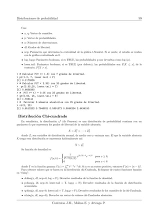 Distribuciones de probabilidad 99
Con:
x, q: Vector de cuantiles.
p: Vector de probabilidades.
n: Números de observaciones.
df: Grados de libertad.
ncp: Parámetro que determina la centralidad de la gráfica t-Student. Si se omite, el estudio se realiza
con la gráfica centralizada en 0.
log, log.p: Parámetro booleano, si es TRUE, las probabilidades p son devueltas como log (p).
lower.tail: Parámetro booleano, si es TRUE (por defecto), las probabilidades son P[X ≤ x], de lo
contrario, P[X  x].
 # Calcular P(T = 1.3) con 7 grados de libertad.
 pt(1.3, 7, lower.tail = F)
[1] 0.1173839
 # Calcular P(T  2.30) con 20 grados de libertad.
 pt(2.30,20, lower.tail = T)
[1] 0.9838263
 # P(T = t) = 0.05 con 25 grados de libertad.
 qt(0.05, 25, lower.tail = F)
[1] 1.708141
 # Calcular 5 números aleatorios con 25 grados de libertad.
 rt(5, 25)
[1] 0.6513232 0.7946921 0.5891572 0.8046254 2.4434150
Distribución Chi-cuadrado
En estadı́stica, la distribución χ2
(de Pearson) es una distribución de probabilidad continua con un
parámetro k que representa los grados de libertad de la variable aleatoria:
X = Z2
1 + · · · + Z2
k
donde Zi son variables de distribución normal, de media cero y varianza uno. El que la variable aleatoria
X tenga esta distribución se representa habitualmente ası́:
X ∼ χ2
k
Su función de densidad es:
f(x; k) =



1
2k/2Γ(k/2)
x(k/2)−1
e−x/2
para x ≥ 0,
0 para x  0
donde Γ es la función gamma: Γ(z) =
R ∞
0
tz−1
e−t
dt. Si n es un entero positivo, entonces Γ(n) = (n − 1)!.
Para obtener valores que se basen en la distribución chi-Cuadrada, R dispone de cuatro funciones basados
en “chisq”:
dchisq(x, df, ncp=0, log = F); Devuelve resultados de la función de densidad.
pchisq(q, df, ncp=0, lower.tail = T, log.p = F); Devuelve resultados de la función de distribución
acumulada.
qchisq(p, df, ncp=0, lower.tail = T, log.p = F); Devuelve resultados de los cuantiles de la chi-Cuadrada.
rchisq(n, df, ncp=0); Devuelve un vector de valores chi-Cuadrados aleatorios.
Contreras J.M., Molina E. y Arteaga P.
 