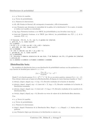 Distribuciones de probabilidad 101
x, q: Vector de cuantiles.
p: Vector de probabilidades.
n: Números de observaciones.
df1, df2: Grados de libertad, df1 corresponde al numerador y df2 al denominador.
ncp: Parámetro que determina la centralidad de la gráfica de la distribución F. Si se omite, el estudio
se realiza con la gráfica no centralizada.
log, log.p: Parámetro booleano, si es TRUE, las probabilidades p son devueltas como log (p).
lower.tail: Parámetro booleano, si es TRUE (por defecto), las probabilidades son P[X ≤ x], de lo
contrario, P[X  x].
 # Calcular F(0.15, 3, 2). con 3 y 2 grados de libertad.
 qf(0.15, 3, 2, lower.tail=F)
[1] 5.825814
 # P(F  f) = 0.025 con df1 = 20 y df2 = Infinito.
 qf(0.025, 20, Inf, lower.tail=T)
[1] 0.4795389
 # P(F = 198.50) con df1 = 10 y df2 = 2.
 pf(198.50, 10, 2, lower.tail=F)
[1] 0.005022592
 # Calcular 5 números aleatorios de una dist. F de Snedecor con 24 y 10 grados de libertad.
 rf(5,24,10)
[1] 5.1400002 0.5186619 0.5719656 0.9080902 0.8035864
Distribución beta
En estadı́stica la distribución beta es una distribución de probabilidad continua con dos parámetros a y b
cuya función de densidad para valores 0  x  1 es
f(x) =
Γ(a + b)
Γ(a)Γ(b)
xa−1
(1 − x)b−1
Donde Γ es la función gamma: Γ(z) =
R ∞
0
tz−1
e−t
dt. Si n es un entero positivo, entonces Γ(n) = (n − 1)!.
Para obtener valores que se basen en la distribución Beta, R dispone de cuatro funciones basados en “beta”:
dbeta(x, shape1, shape2, ncp = 0, log = F); Devuelve resultados de la función de densidad.
pbeta(q, shape1, shape2, ncp = 0, lower.tail = T, log.p = F); Devuelve resultados de la función de
distribución acumulada.
qbeta(p, shape1, shape2, ncp = 0, lower.tail = T, log.p = F); Devuelve resultados de los cuantiles de la
distribución Beta.
rbeta(n, shape1, shape2, ncp = 0); Devuelve un vector de valores de la distribución Beta aleatorios.
Con:
x, q: Vector de cuantiles.
p: Vector de probabilidades.
n: Números de observaciones.
shape1, shape2: Parámetros de la Distribución Beta. Shape1 = α y Shape2 = β. Ambos deben ser
positivos.
ncp: Parámetro lógico que determina si la distribución es central o no.
Contreras J.M., Molina E. y Arteaga P.
 