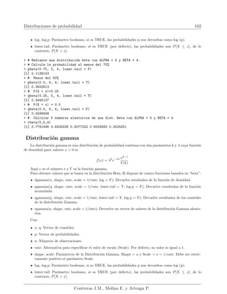 Distribuciones de probabilidad 102
log, log.p: Parámetro booleano, si es TRUE, las probabilidades p son devueltas como log (p).
lower.tail: Parámetro booleano, si es TRUE (por defecto), las probabilidades son P[X ≤ x], de lo
contrario, P[X  x].
 # Mediante una distribución beta con ALPHA = 5 y BETA = 4.
 # Calcule la probabilidad al menos del 75%
 pbeta(0.75, 5, 4, lower.tail = F)
[1] 0.1138153
 # Menos del 50%
 pbeta(0.5, 5, 4, lower.tail = T)
[1] 0.3632813
 # P(X  x)=0.25
 qbeta(0.25, 5, 4, lower.tail = T)
[1] 0.4445137
 # P(X  x) = 0.5
 qbeta(0.5, 5, 4, lower.tail = F)
[1] 0.5598448
 # Calcular 5 números aleatorios de una dist. Beta con ALPHA = 5 y BETA = 4
 rbeta(5,5,4)
[1] 0.7791496 0.6439238 0.6077232 0.6004583 0.3024351
Distribución gamma
La distribución gamma es una distribución de probabilidad continua con dos parámetros k y λ cuya función
de densidad para valores x  0 es
f(x) = λk
e−λx xk−1
Γ(k)
Aquı́ e es el número e y Γ es la función gamma.
Para obtener valores que se basen en la distribución Beta, R dispone de cuatro funciones basados en “beta”:
dgamma(x, shape, rate, scale = 1/rate, log = F); Devuelve resultados de la función de densidad.
pgamma(q, shape, rate, scale = 1/rate, lower.tail = T, log.p = F); Devuelve resultados de la función
acumulada.
qgamma(p, shape, rate, scale = 1/rate, lower.tail = T, log.p = F); Devuelve resultados de los cuantiles
de la distribución Gamma.
rgamma(n, shape, rate, scale = 1/rate); Devuelve un vector de valores de la distribución Gamma aleato-
rios.
Con:
x, q: Vector de cuantiles.
p: Vector de probabilidades.
n: Números de observaciones.
rate: Alternativa para especificar el valor de escala (Scale). Por defecto, su valor es igual a 1.
shape, scale: Parámetros de la Distribución Gamma. Shape = a y Scale = s = 1/rate. Debe ser estric-
tamente positivo el parámetro Scale.
log, log.p: Parámetro booleano, si es TRUE, las probabilidades p son devueltas como log (p).
lower.tail: Parámetro booleano, si es TRUE (por defecto), las probabilidades son P[X ≤ x], de lo
contrario, P[X  x].
Contreras J.M., Molina E. y Arteaga P.
 