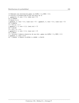 Distribuciones de probabilidad 103
 # Mediante una distribución gamma con ALPHA = 3 y BETA = 0.5.
 # Calcule la probabilidad de que sea mejor de 10
 pgamma(10, 3, rate = 0.5, lower.tail = F)
[1] 0.1246520
 # Entre 4 y 8
 pgamma(8, 3, rate = 0.5, lower.tail = T) - pgamma(4, 3, rate = 0.5, lower.tail = T)
[1] 0.4385731
 # P(X x) = 0.7
 qgamma(0.7, 3, rate = 0.5, lower.tail = T)
[1] 7.231135
 # P(X  x) = 0.5
 qgamma(0.5, 3, rate = 0.5, lower.tail = F)
[1] 5.348121
 # Calcular 5 números aleatorios de una dist. gamma con ALPHA = 3 y BETA = 0.5
 rgamma(5, 3, rate = 0.5)
[1] 2.904413 6.250474 12.627805 11.155582 4.750176
Contreras J.M., Molina E. y Arteaga P.
 