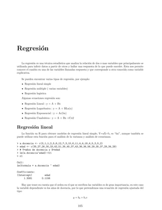Regresión
La regresión es una técnica estadı́stica que analiza la relación de dos o mas variables que principalmente se
utilizada para inferir datos a partir de otros y hallar una respuesta de lo que puede suceder. Esta nos permite
conocer el cambio en una de las variables llamadas respuesta y que corresponde a otra conocida como variable
explicativa.
Se pueden encontrar varios tipos de regresión, por ejemplo:
Regresión lineal simple
Regresión múltiple ( varias variables)
Regresión logı́stica
Algunas ecuaciones regresión son:
Regresión Lineal : y = A + Bx
Regresión Logarı́tmica : y = A + BLn(x)
Regresión Exponencial : y = Ac(bx)
Regresión Cuadrática : y = A + Bx +Cx2
Regresión lineal
La función en R para obtener modelos de regresión lineal simple, Y=aX+b, es “lm”, aunque también se
puede utilizar esta función para el análisis de la varianza y análisis de covarianza.
 a.docencia - c(3,1,1,2,5,6,12,7,3,10,6,11,4,4,16,4,5,3,5,2)
 edad - c(35,27,26,30,33,42,51,35,45,37,43,36,36,56,29,35,37,29,34,29)
 # Y=a~
nos de docencia y X=edad
 lm(a.docencia~edad)-r1
 r1
Call:
lm(formula = a.docencia ~ edad)
Coefficients:
(Intercept) edad
1.3081 0.1156
Hay que tener en cuenta que el orden en el que se escriben las variables es de gran importancia, en este caso
la variable dependiente es los años de docencia, por lo que pretendemos una ecuación de regresión ajustada del
tipo:
y = b0 + b1x
105
 