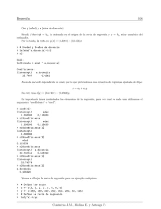 Regresión 106
Con y (edad) y x (años de docencia).
Siendo Intercept = b0, la ordenada en el origen de la recta de regresión y x = b1, valor numérico del
estimador.
Por lo tanto, la recta es: y(x) = (1,3081) − (0,1156)x
 # X=edad y Y=a~
nos de docencia
 lm(edad~a.docencia)-r2
 r2
Call:
lm(formula = edad ~ a.docencia)
Coefficients:
(Intercept) a.docencia
33.7407 0.4562
Ahora la variable dependiente es edad, por lo que pretendemos una ecuación de regresión ajustada del tipo:
x = a0 + a1y
En este caso x(y) = (33,7407) − (0,4562)y
Es importante tener controlados los elementos de la regresión, para ver cual es cada uno utilizamos el
argumento “coefficients” o “coef”.
 coef(r1)
(Intercept) edad
1.308086 0.115639
 r1$coefficients
(Intercept) edad
1.308086 0.115639
 r1$coefficients[1]
(Intercept)
1.308086
 r1$coefficients[2]
edad
0.115639
 r2$coefficients
(Intercept) a.docencia
33.740741 0.456229
 r2$coefficients[1]
(Intercept)
33.74074
 r2$coefficients[2]
a.docencia
0.456229
Vamos a dibujar la recta de regresión para un ejemplo cualquiera:
 # Defino los datos
 x - c(3, 5, 2, 3, 1, 4, 6, 4)
 y - c(150, 150, 250, 200, 350, 200, 50, 125)
 # Defino la recta de regresión
 lm(y~x)-ryx
Contreras J.M., Molina E. y Arteaga P.
 