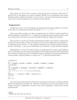 Primeras nociones 8
Otra opción muy útil de R es la ayuda a través de internet, si tecleamos “help.start( )”
aparecerá en un navegador una ayuda en formato HTML con una información más actual.
También podemos utilizar el buscador “www.rseek.org”, que al más estilo google nos propor-
ciona todo el material publicado en la red sobre el tema buscado.
Asignaciones
Al igual que ocurre con otros lenguajes de programación R asigna nombres a las opera-
ciones. Esto lo conseguiremos mediante el sı́mbolo “< −”, “− >” ó “=”.
Como para poder visualizar un dato renombrado hay de escribir el nombre después de
haberlo asignado, es útil utilizar los “;” después de la asignación para ahorrarnos espacio, pero
no es bueno abusar de ello por que serı́a más difı́cil interpretar códigos más extensos.
Hay que tener en cuenta que R utiliza determinados términos para referirse a algunas fun-
ciones por lo que lo mejor es evitar esos nombres a la hora de las asignaciones, por ejemplo “c”
se utiliza para crear vectores o “t” que calcula la traspuesta de un conjunto de datos (vectores,
matrices, dataframe,...), pero si nos confundimos no es dramático, ya que podemos arreglarlo.
Habitualmente a la hora de nombrar objetos en programación no existen reglas definidas
pero se suele seguir una cierta pauta, por ejemplo se suele nombrar marcos de datos (dataframes)
con la inicial en mayúscula, pero las variables siempre en minúscula. Si varias funciones hacen
cosas parecidas a objetos distintos, se separan con “;” (o más fácil usando clases).
> rnorm(6)->x
> x
[1] 0.1364489 -0.5514473 0.2333607 1.1652428 0.4284878 0.5159063
> X<-rnorm(5)
> X
[1] -0.482520557 -0.951955735 1.537756423 0.839669367 0.772915316
> y<-1:15; y
[1] 1 2 3 4 5 6 7 8 9 10 11 12 13 14 15
> c
function (..., recursive = FALSE) .Primitive("c")
> c<-1:3
> c
[1] 1 2 3
En el caso que necesitemos poner notaciones o comentarios en R, estos se realizan poniendo
delante del comentario el sı́mbolo “#”. Recuerde la importancia de estos para explicar lo que
estamos haciendo o simplemente recordar de que trata el programa o función que estemos
implementando.
> #Hola
> #Espero que todo esto te sea útil
Contreras J.M., Molina E. y Arteaga P.
 