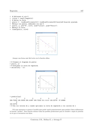 Regresión 107
 # Definimos el eje X
 litros - seq(0:length(x))
 # Defino la recta
 precio - (ryx$coefficients[1])+ (ryx$coefficients[2])*aceite# Ecuación ajustada
 #Dibujo los puntos, se~
nalados con una X
 plot(x, y, pch=X, col=2, xlab=Litros, ylab=Precio)
 #Dibujo la recta
 lines(precio, col=4)
Aunque una forma más fácil serı́a con la función abline.
 # Creamos el diagrama de puntos
 plot(x, y)
 # Dibujamos la recta de regresión
 abline(lm(y ~ x))
 predict(ryx)
1 2 3 4 5 6 7
209.72222 108.33333 260.41667 209.72222 311.11111 159.02778 57.63889
8
159.02778
 # Son los valores de y cuando aplicamos la recta de regresión a los calores de x
Si lo que queremos es ajustar el modelo para poder usarlo posteriormente para predecir datos utilizaremos
la función “predict”. Esta función obtiene todas las posibles predicciones para la variable x según la posición
en la que se encuentren sus datos.
Contreras J.M., Molina E. y Arteaga P.
 