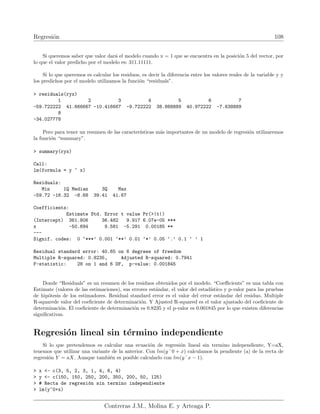 Regresión 108
Si queremos saber que valor dará el modelo cuando x = 1 que se encuentra en la posición 5 del vector, por
lo que el valor predicho por el modelo es: 311.11111.
Si lo que queremos es calcular los residuos, es decir la diferencia entre los valores reales de la variable y y
los predichos por el modelo utilizamos la función “residuals”.
 residuals(ryx)
1 2 3 4 5 6 7
-59.722222 41.666667 -10.416667 -9.722222 38.888889 40.972222 -7.638889
8
-34.027778
Pero para tener un resumen de las caracterı́sticas más importantes de un modelo de regresión utilizaremos
la función “summary”.
 summary(ryx)
Call:
lm(formula = y ~ x)
Residuals:
Min 1Q Median 3Q Max
-59.72 -16.32 -8.68 39.41 41.67
Coefficients:
Estimate Std. Error t value Pr(|t|)
(Intercept) 361.806 36.482 9.917 6.07e-05 ***
x -50.694 9.581 -5.291 0.00185 **
---
Signif. codes: 0 ‘***’ 0.001 ‘**’ 0.01 ‘*’ 0.05 ‘.’ 0.1 ‘ ’ 1
Residual standard error: 40.65 on 6 degrees of freedom
Multiple R-squared: 0.8235, Adjusted R-squared: 0.7941
F-statistic: 28 on 1 and 6 DF, p-value: 0.001845
Donde “Residuals” es un resumen de los residuos obtenidos por el modelo. “Coefficients” es una tabla con
Estimate (valores de las estimaciones), sus errores estándar, el valor del estadı́stico y p-valor para las pruebas
de hipótesis de los estimadores. Residual standard error es el valor del error estándar del residuo. Multiple
R-squarede valor del coeficiente de determinación. Y Ajusted R-squared es el valor ajustado del coeficiente de
determinación. El coeficiente de determinación es 0.8235 y el p-valor es 0.001845 por lo que existen diferencias
significativas.
Regresión lineal sin término independiente
Si lo que pretendemos es calcular una ecuación de regresión lineal sin termino independiente, Y=aX,
tenemos que utilizar una variante de la anterior. Con lm(y˜0 + x) calculamos la pendiente (a) de la recta de
regresión Y = aX. Aunque también es posible calcularlo con lm(y˜x − 1).
 x - c(3, 5, 2, 3, 1, 4, 6, 4)
 y - c(150, 150, 250, 200, 350, 200, 50, 125)
 # Recta de regresión sin termino independiente
 lm(y~0+x)
Contreras J.M., Molina E. y Arteaga P.
 