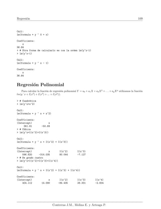 Regresión 109
Call:
lm(formula = y ~ 0 + x)
Coefficients:
x
36.64
 # Otra forma de calcularlo es con la orden lm(y~x-1)
 lm(y~x-1)
Call:
lm(formula = y ~ x - 1)
Coefficients:
x
36.64
Regresión Polinomial
Para calcular la función de regresión polinomial Y = a0 + a1X + a2X2
+ . . . + apXp
utilizamos la función
lm(y˜x + I(x2
) + I(x3
) + ... + I(xp
)).
 # Cuadrática
 lm(y~x+x^2)
Call:
lm(formula = y ~ x + x^2)
Coefficients:
(Intercept) x
361.81 -50.69
 # Cúbica
 lm(y~x+I(x^2)+I(x^3))
Call:
lm(formula = y ~ x + I(x^2) + I(x^3))
Coefficients:
(Intercept) x I(x^2) I(x^3)
596.820 -314.035 80.044 -7.127
 # De grado cuatro
 lm(y~x+I(x^2)+I(x^3)+I(x^4))
Call:
lm(formula = y ~ x + I(x^2) + I(x^3) + I(x^4))
Coefficients:
(Intercept) x I(x^2) I(x^3) I(x^4)
404.112 14.090 -94.435 29.331 -2.604
Contreras J.M., Molina E. y Arteaga P.
 