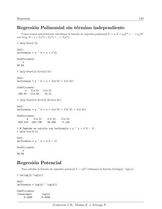 Regresión 110
Regresión Polinomial sin término independiente
Como ocurrı́a anteriormente calculamos la función de regresión polinomial Y = a1X + a2X2
+ . . . + apXp
con lm(y˜0 + x + I(x2
) + I(x3
) + ... + I(xp
)).
 lm(y~0+x+x^2)
Call:
lm(formula = y ~ 0 + x + x^2)
Coefficients:
x
36.64
 lm(y~0+x+I(x^2)+I(x^3))
Call:
lm(formula = y ~ 0 + x + I(x^2) + I(x^3))
Coefficients:
x I(x^2) I(x^3)
326.50 -113.84 10.31
 lm(y~0+x+I(x^2)+I(x^3)+I(x^4))
Call:
lm(formula = y ~ 0 + x + I(x^2) + I(x^3) + I(x^4))
Coefficients:
x I(x^2) I(x^3) I(x^4)
659.318 -420.796 94.894 -7.145
 # También se calcula con lm(formula = y ~ x + x^2 - 1)
 lm(y~x+x^2-1)
Call:
lm(formula = y ~ x + x^2 - 1)
Coefficients:
x
36.64
Regresión Potencial
Para calcular la función de regresión potencial Y = aXb
utilizamos la función lm(log(y)˜ log(x)).
 lm(log(y)~log(x))
Call:
lm(formula = log(y) ~ log(x))
Coefficients:
(Intercept) log(x)
6.0369 -0.8338
Contreras J.M., Molina E. y Arteaga P.
 