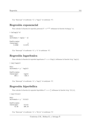 Regresión 111
Con “Intercept” el coeficiente “a” y “log(x)” el coeficiente “b”.
Regresión exponencial
Para calcular la función de regresión potencial Y = ea+bX
utilizamos la función lm(log(y)˜x).
 lm(log(y)~x)
Call:
lm(formula = log(y) ~ x)
Coefficients:
(Intercept) x
6.2048 -0.3179
Con “Intercept” el coeficiente “a” y “x” el coeficiente “b”.
Regresión logarı́tmica
Para calcular la función de regresión logarı́tmica Y = a + b log(x) utilizamos la función lm(y˜ log(x)).
 lm(y~log(x))
Call:
lm(formula = y ~ log(x))
Coefficients:
(Intercept) log(x)
350.1 -146.3
Con “Intercept” el coeficiente “a” y “log(x)” el coeficiente “b”.
Regresión hiperbólica
Para calcular la función de regresión hiperbólica Y = a + b
x utilizamos la función lm(y˜I(1/x)).
 lm(y~I(1/x))
Call:
lm(formula = y ~ I(1/x))
Coefficients:
(Intercept) I(1/x)
72.45 295.18
Con “Intercept” el coeficiente “a” y “I(1/x)” el coeficiente “b”.
Contreras J.M., Molina E. y Arteaga P.
 