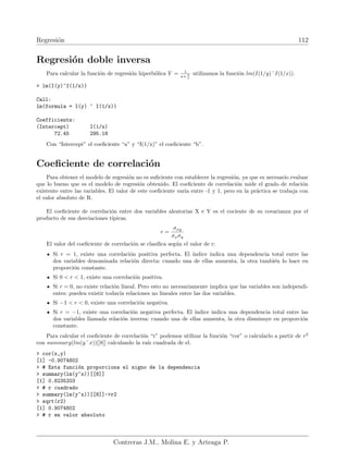 Regresión 112
Regresión doble inversa
Para calcular la función de regresión hiperbólica Y = 1
a+ b
x
utilizamos la función lm(I(1/y)˜I(1/x)).
 lm(I(y)~I(1/x))
Call:
lm(formula = I(y) ~ I(1/x))
Coefficients:
(Intercept) I(1/x)
72.45 295.18
Con “Intercept” el coeficiente “a” y “I(1/x)” el coeficiente “b”.
Coeficiente de correlación
Para obtener el modelo de regresión no es suficiente con establecer la regresión, ya que es necesario evaluar
que lo bueno que es el modelo de regresión obtenido. El coeficiente de correlación mide el grado de relación
existente entre las variables. El valor de este coeficiente varia entre -1 y 1, pero en la práctica se trabaja con
el valor absoluto de R.
El coeficiente de correlación entre dos variables aleatorias X e Y es el cociente de su covarianza por el
producto de sus desviaciones tı́picas.
r =
σxy
σxσy
El valor del coeficiente de correlación se clasifica según el valor de r:
Si r = 1, existe una correlación positiva perfecta. El ı́ndice indica una dependencia total entre las
dos variables denominada relación directa: cuando una de ellas aumenta, la otra también lo hace en
proporción constante.
Si 0  r  1, existe una correlación positiva.
Si r = 0, no existe relación lineal. Pero esto no necesariamente implica que las variables son independi-
entes: pueden existir todavı́a relaciones no lineales entre las dos variables.
Si −1  r  0, existe una correlación negativa.
Si r = −1, existe una correlación negativa perfecta. El ı́ndice indica una dependencia total entre las
dos variables llamada relación inversa: cuando una de ellas aumenta, la otra disminuye en proporción
constante.
Para calcular el coeficiente de correlación “r” podemos utilizar la función “cor” o calcularlo a partir de r2
con summary(lm(y˜x))[[8]] calculando la raı́z cuadrada de el.
 cor(x,y)
[1] -0.9074802
 # Esta función proporciona el signo de la dependencia
 summary(lm(y~x))[[8]]
[1] 0.8235203
 # r cuadrado
 summary(lm(y~x))[[8]]-r2
 sqrt(r2)
[1] 0.9074802
 # r en valor absoluto
Contreras J.M., Molina E. y Arteaga P.
 