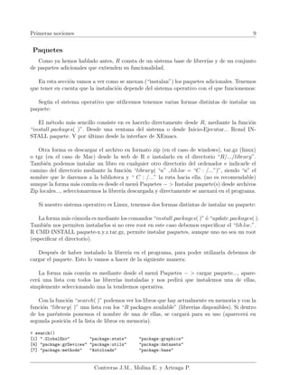 Primeras nociones 9
Paquetes
Como ya hemos hablado antes, R consta de un sistema base de librerı́as y de un conjunto
de paquetes adicionales que extienden su funcionalidad.
En esta sección vamos a ver como se anexan (“instalan”) los paquetes adicionales. Tenemos
que tener en cuenta que la instalación depende del sistema operativo con el que funcionemos:
Según el sistema operativo que utilicemos tenemos varias formas distintas de instalar un
paquete:
El método más sencillo consiste en es hacerlo directamente desde R, mediante la función
“install.packages( )”. Desde una ventana del sistema o desde Inicio-Ejecutar... Rcmd IN-
STALL paquete. Y por último desde la interface de XEmacs.
Otra forma es descargar el archivo en formato zip (en el caso de windows), tar.gz (linux)
o tgz (en el caso de Mac) desde la web de R e instalarlo en el directorio “R/.../library”.
También podemos instalar un libro en cualquier otro directorio del ordenador e indicarle el
camino del directorio mediante la función “library( “a” , lib.loc = “C : /...”)”, siendo “a” el
nombre que le daremos a la biblioteca y “ C : /...” la ruta hacia ella. (no es recomendable)
aunque la forma más común es desde el menú Paquetes − > Instalar paquete(s) desde archivos
Zip locales..., seleccionaremos la librerı́a descargada y directamente se anexará en el programa.
Si nuestro sistema operativo es Linux, tenemos dos formas distintas de instalar un paquete:
La forma más cómoda es mediante los comandos “install.packages( )” ó “update.packages( ).
También nos permiten instalarlos si no eres root en este caso debemos especificar el “lib.loc.”.
R CMD INSTALL paquete-x.y.z.tar.gz, permite instalar paquetes, aunque uno no sea un root
(especificar el directorio).
Después de haber instalado la librerı́a en el programa, para poder utilizarla debemos de
cargar el paquete. Esto lo vamos a hacer de la siguiente manera:
La forma más común es mediante desde el menú Paquetes − > cargar paquete..., apare-
cerá una lista con todos las librerı́as instaladas y nos pedirá que instalemos una de ellas,
simplemente seleccionando una la tendremos operativa.
Con la función “search( )” podemos ver los libros que hay actualmente en memoria y con la
función “library( )” una lista con los “R packages available” (librerı́as disponibles). Si dentro
de los paréntesis ponemos el nombre de una de ellas, se cargará para su uso (aparecerá en
segunda posición el la lista de libros en memoria).
> search()
[1] ".GlobalEnv" "package:stats" "package:graphics"
[4] "package:grDevices" "package:utils" "package:datasets"
[7] "package:methods" "Autoloads" "package:base"
Contreras J.M., Molina E. y Arteaga P.
 