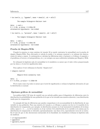 Inferencia 117
 ks.test(x, y, pgamma, mean = mean(x), sd = sd(x))
Two-sample Kolmogorov-Smirnov test
data: x and y
D = 0.68, p-value = 8.494e-06
alternative hypothesis: two-sided
 ks.test(x, y, poisson, mean = mean(x), sd = sd(x))
Two-sample Kolmogorov-Smirnov test
data: x and y
D = 0.68, p-value = 8.494e-06
alternative hypothesis: two-sided
Prueba de Shapiro-Wilk
Cuando la muestra es como máximo de tamaño 50 se puede contrastar la normalidad con la prueba de
shapiro Shapiro-Wilk. Para efectuarla se calcula la media y la varianza muestral y se ordenan las observa-
ciones de menor a mayor. A continuación se calculan las diferencias entre: el primero y el último; el segundo y
el penúltimo; el tercero y el antepenúltimo, etc. y se corrigen con unos coeficientes tabulados por Shapiro y Wilk.
Se rechazará la hipótesis nula de normalidad si el estadı́stico es menor que el valor crı́tico proporcionado
por los datos y el nivel de significación dado.
Para aplicar el test utilizamos la función “shapiro.test”.
 shapiro.test(x)
Shapiro-Wilk normality test
data: x
W = 0.3722, p-value = 2.538e-09
Por lo tanto como el p-valor es menor que el nivel de significación α rechazo la hipótesis alternativa de que
la distribución es normal.
Opciones gráficas de normalidad
Los gráficos Q-Q (”Q”viene de cuantil) son un método gráfico para el diagnóstico de diferencias entre la
distribución de probabilidad de una población de la que se ha extraı́do una muestra aleatoria y una distribución
usada para la comparación.
Un ejemplo del tipo de diferencias que pueden comprobarse es la no-normalidad de la distribución de una
variable en una población. Para una muestra de tamaño n, se dibujan n puntos con los (n+1)-cuantiles de la
distribución de comparación, por ejemplo, la distribución normal, en el eje horizontal el estadı́stico de k-ésimo
orden, (para k = 1, ..., n) de la muestra en el eje vertical. Si la distribución de la variable es la misma que la
distribución de comparación se obtendrá, aproximadamente, una lı́nea recta, especialmente cerca de su centro.
En el caso de que se den desviaciones sustanciales de la linealidad, los estadı́sticos rechazan la hipótesis nula
de similitud.
 x-exp(rnorm(25))
 qqnorm(x)
 qqline(x,lty=2)
Contreras J.M., Molina E. y Arteaga P.
 
