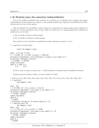 Inferencia 120
t de Student para dos muestras independientes
Uno de los análisis estadı́sticos más comunes en la práctica es el utilizado para comparar dos grupos
independientes de observaciones con respecto a una variable numérica que requiere la normalidad de las obser-
vaciones para cada uno de los grupos.
Bajo las hipótesis de normalidad e igual varianza la comparación de ambos grupos puede realizarse en
términos de un único parámetro como el valor medio, de modo que en el ejemplo planteado la hipótesis de
partida será, por lo tanto:
H0: La media es igual en ambos grupos
H1: La media es distinta en ambos grupos
Para realizar el test de Student de igualdad de medias utilizamos la función “t.test”.
 t.test(x=1:10,y=c(7:20))
Welch Two Sample t-test
data: 1:10 and c(7:20)
t = -5.4349, df = 21.982, p-value = 1.855e-05
alternative hypothesis: true difference in means is not equal to 0
95 percent confidence interval:
-11.052802 -4.947198
sample estimates:
mean of x mean of y
5.5 13.5
Es decir como el p-valor es menor que α = 0,05 rechazamos la hipótesis nula de igualdad de medias.
Veamos que pasa cuando se aplica a un solo conjunto de datos.
 alt-c(1.77,1.80,1.65,1.69,1.86,1.75,1.58,1.79,1.76,1.81,1.91,1.78,1.80,1.69,1.81)
 t.test(alt)
One Sample t-test
data: alt
t = 82.3296, df = 14, p-value  2.2e-16
alternative hypothesis: true mean is not equal to 0
95 percent confidence interval:
1.717396 1.809270
sample estimates:
mean of x
1.763333
 # Queremos estimar si la altura media es 1.78
 t.test(alt,mu=1.78)
One Sample t-test
data: alt
t = -0.7782, df = 14, p-value = 0.4494
alternative hypothesis: true mean is not equal to 1.78
95 percent confidence interval:
1.717396 1.809270
sample estimates:
mean of x
1.763333
Contreras J.M., Molina E. y Arteaga P.
 