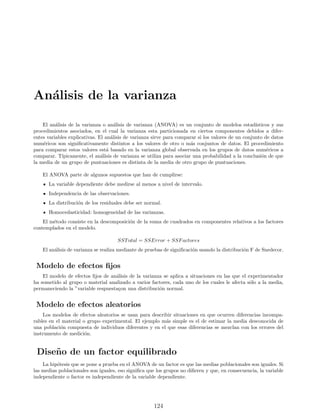 Análisis de la varianza
El análisis de la varianza o análisis de varianza (ANOVA) es un conjunto de modelos estadı́sticos y sus
procedimientos asociados, en el cual la varianza esta particionada en ciertos componentes debidos a difer-
entes variables explicativas. El análisis de varianza sirve para comparar si los valores de un conjunto de datos
numéricos son significativamente distintos a los valores de otro o más conjuntos de datos. El procedimiento
para comparar estos valores está basado en la varianza global observada en los grupos de datos numéricos a
comparar. Tı́picamente, el análisis de varianza se utiliza para asociar una probabilidad a la conclusión de que
la media de un grupo de puntuaciones es distinta de la media de otro grupo de puntuaciones.
El ANOVA parte de algunos supuestos que han de cumplirse:
La variable dependiente debe medirse al menos a nivel de intervalo.
Independencia de las observaciones.
La distribución de los residuales debe ser normal.
Homocedasticidad: homogeneidad de las varianzas.
El método consiste en la descomposición de la suma de cuadrados en componentes relativos a los factores
contemplados en el modelo.
SSTotal = SSError + SSFactores
El análisis de varianza se realiza mediante de pruebas de significación usando la distribución F de Snedecor.
Modelo de efectos fijos
El modelo de efectos fijos de análisis de la varianza se aplica a situaciones en las que el experimentador
ha sometido al grupo o material analizado a varios factores, cada uno de los cuales le afecta sólo a la media,
permaneciendo la ”variable respuestaçon una distribución normal.
Modelo de efectos aleatorios
Los modelos de efectos aleatorios se usan para describir situaciones en que ocurren diferencias incompa-
rables en el material o grupo experimental. El ejemplo más simple es el de estimar la media desconocida de
una población compuesta de individuos diferentes y en el que esas diferencias se mezclan con los errores del
instrumento de medición.
Diseño de un factor equilibrado
La hipótesis que se pone a prueba en el ANOVA de un factor es que las medias poblacionales son iguales. Si
las medias poblacionales son iguales, eso significa que los grupos no difieren y que, en consecuencia, la variable
independiente o factor es independiente de la variable dependiente.
124
 
