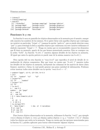 Primeras nociones 10
> library()
> library(sampling)
> search()
[1] ".GlobalEnv" "package:sampling" "package:lpSolve"
[4] "package:MASS" "package:stats" "package:graphics"
[7] "package:grDevices" "package:utils" "package:datasets"
[10] "package:methods" "Autoloads" "package:base"
Funciones ls y rm
La función ls saca en pantalla los objetos almacenados en la memoria por el usuario, aunque
sólo muestra los nombres de los mismos. Si se quiere listar solo aquellos objetos que contengan
un carácter en particular “ls(pat =)” (usamos la opción “pattern”, que se puede abreviar como
“pat”) y para restringir la lista a aquellos objetos que comienzan con este carácter utilizamos el
sı́mbolo exponente “ls(pat =ˆ)”. Tenga en cuenta que es recomendable conocer los elementos
que R tiene en memoria, aparte de los que hemos memorizado nosotros. Esto se consigue con
la orden “ls(9)”. La función “ls.str( )” muestra algunos detalles de los objetos en memoria.
Al igual que antes la opción pattern se puede usar de la misma manera con ls.str( ).
Otra opción útil en esta función es “max.level” que especifica el nivel de detalle de vi-
sualización de objetos compuestos. Hay que tener en cuenta que “ls.str( )” muestra todos
los detalles de los objetos en memoria, incluyendo las columnas de los marcos de datos (data
frames), matrices y listas, lo cual puede generar una gran cantidad de información. Podemos
evitar mostrar todos estos detalles con la opción “max.level = −1”.
> nombre<-"pepe"; x1<-5; x2<-100; b<-0.5
> ls()
[1] "b" "nombre" "x1" "x2"
> ls(pat="b")
[1] "b" "nombre"
> ls(pat="^b")
[1] "b"
> ls.str()
b : num 0.5
nombre : chr "pepe"
x1 : num 5
x2 : num 100
> B <- data.frame(x1,x2,b)
> B
x1 x2 b
1 5 100 0.5
> ls.str(pat="B")
B : ’data.frame’: 1 obs. of 3 variables:
$ x1: num 5
$ x2: num 100
$ b : num 0.5
Para borrar objetos almacenados en la memoria, utilizamos la función “rm()”, por ejemplo
rm(x) elimina el objeto x; rm(x, y) elimina ambos objetos x e y, y “rm(list = ls( ))” elimina
todos los objetos que estén en la memoria. Tenga en cuenta que las opciones mencionadas para
la funcion ls( ) pueden aplicarse para borrar selectivamente algunos objetos.
Contreras J.M., Molina E. y Arteaga P.
 