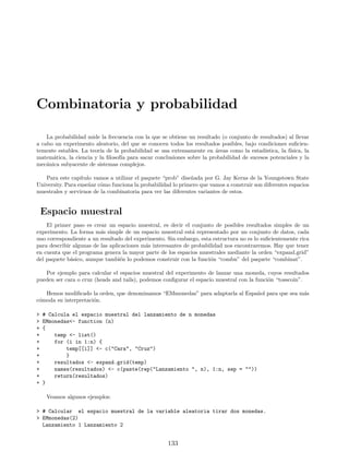 Combinatoria y probabilidad
La probabilidad mide la frecuencia con la que se obtiene un resultado (o conjunto de resultados) al llevar
a cabo un experimento aleatorio, del que se conocen todos los resultados posibles, bajo condiciones suficien-
temente estables. La teorı́a de la probabilidad se usa extensamente en áreas como la estadı́stica, la fı́sica, la
matemática, la ciencia y la filosofı́a para sacar conclusiones sobre la probabilidad de sucesos potenciales y la
mecánica subyacente de sistemas complejos.
Para este capı́tulo vamos a utilizar el paquete “prob” diseñada por G. Jay Kerns de la Youngstown State
University. Para enseñar cómo funciona la probabilidad lo primero que vamos a construir son diferentes espacios
muestrales y servirnos de la combinatoria para ver las diferentes variantes de estos.
Espacio muestral
El primer paso es crear un espacio muestral, es decir el conjunto de posibles resultados simples de un
experimento. La forma más simple de un espacio muestral está representado por un conjunto de datos, cada
uno correspondiente a un resultado del experimento. Sin embargo, esta estructura no es lo suficientemente rica
para describir algunas de las aplicaciones más interesantes de probabilidad nos encontraremos. Hay que tener
en cuenta que el programa genera la mayor parte de los espacios muestrales mediante la orden “expand.grid”
del paquete básico, aunque también lo podemos construir con la función “combn” del paquete “combinat”.
Por ejemplo para calcular el espacios muestral del experimento de lanzar una moneda, cuyos resultados
pueden ser cara o cruz (heads and tails), podemos configurar el espacio muestral con la función “tosscoin”.
Hemos modificado la orden, que denominamos “EMmonedas” para adaptarla al Español para que sea más
cómoda su interpretación.
 # Calcula el espacio muestral del lanzamiento de n monedas
 EMmonedas- function (n)
+ {
+ temp - list()
+ for (i in 1:n) {
+ temp[[i]] - c(Cara, Cruz)
+ }
+ resultados - expand.grid(temp)
+ names(resultados) - c(paste(rep(Lanzamiento , n), 1:n, sep = ))
+ return(resultados)
+ }
Veamos algunos ejemplos:
 # Calcular el espacio muestral de la variable aleatoria tirar dos monedas.
 EMmonedas(2)
Lanzamiento 1 Lanzamiento 2
133
 