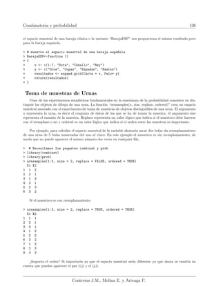 Combinatoria y probabilidad 136
el espacio muestral de una baraja clásica o la variante “BarajaESP” nos proporciona el mismo resultado pero
para la baraja española.
 # muestra el espacio muestral de una baraja espa~
nola
 BarajaESP-function ()
+ {
+ x - c(1:7, Sota, Caballo, Rey)
+ y - c(Oros, Copas, Espadas, Bastos)
+ resultados - expand.grid(Carta = x, Palo= y)
+ return(resultados)
+ }
Toma de muestras de Urnas
Unos de los experimentos estadı́sticos fundamentales en la enseñanza de la probabilidad consisten en dis-
tinguir los objetos de dibujo de una urna. La función “urnsamples(x, size, replace, ordered)” crea un espacio
muestral asociado con el experimento de toma de muestras de objetos distinguibles de una urna. El argumento
x representa la urna, es decir el conjunto de datos de los que se ha de tomar la muestra, el argumento size
representa el tamaño de la muestra. Replace representa un valor lógico que indica si el muestreo debe hacerse
con el reemplazo o no y ordered es un valor lógico que indica si el orden entre las muestras es importante.
Por ejemplo, para calcular el espacio muestral de la variable aleatoria sacar dos bolas sin reemplazamiento
de una urna de 5 bolas numeradas del uno al cinco. En este ejemplo el muestreo es sin reemplazamiento, de
modo que no puede aparecer el mismo número dos veces en cualquier fila.
 # Necesitamos los paquetes combinat y prob
 library(combinat)
 library(prob)
 urnsamples(1:3, size = 2, replace = FALSE, ordered = TRUE)
X1 X2
1 1 2
2 2 1
3 1 3
4 3 1
5 2 3
6 3 2
Si el muestreo es con reemplazamiento:
 urnsamples(1:3, size = 2, replace = TRUE, ordered = TRUE)
X1 X2
1 1 1
2 2 1
3 3 1
4 1 2
5 2 2
6 3 2
7 1 3
8 2 3
9 3 3
¿Importa el orden? Si importarı́a ya que el espacio muestral serı́a diferente ya que ahora se tendrı́a en
cuenta que pueden aparecer el par (i,j) y el (j,i).
Contreras J.M., Molina E. y Arteaga P.
 