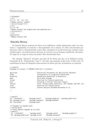 Primeras nociones 11
> rm(nombre)
> ls()
[1] "b" "B" "x1" "x2"
> #Hemos borrano "nombre"
> rm(list=ls(pat="x"))
> ls()
[1] "b" "B"
> #Hemos borrano las asignaciones que empiezan por x
> rm(list=ls())
> ls()
character(0)
> #Hemos borrano todo
Función library
La función library gestiona los libros de la biblioteca, dando información sobre los exis-
tentes y cargándolos en memoria o descargándolos de la misma. Un libro está formado por
funciones, datos y documentación; todos ellos contenidos en un directorio que contiene varios
subdirectorios, con informaciones diversas, de acuerdo con un formato establecido. De hecho,
al cargar R, se carga al menos un primer libro denominado base.
Por ejemplo “library()” devuelve una lista de los libros que hay en la biblioteca prede-
terminada de R. “library(help=“base”)” devuelve una pequeña ayuda sobre el libro base. Si
consultamos la lista de búsqueda observaremos los libros que hay actualmente en memoria.
> library()
Packages in library ’C:/PROGRA~1/R/R-210~1.1/library’:
agricolae Statistical Procedures for Agricultural Research
akima Interpolation of irregularly spaced data
animation Demonstrate Animations in Statistics
base The R Base Package
bitops Functions for Bitwise operations
boot Bootstrap R (S-Plus) Functions (Canty)
caTools Tools: moving window statistics, GIF, Base64, ROC AUC, etc.
class Functions for Classification
cluster Cluster Analysis Extended Rousseeuw et al.
...
...
> search()
[1] ".GlobalEnv" "package:stats" "package:graphics" "package:grDevices"
[5] "package:utils" "package:datasets" "package:methods"
[8] "Autoloads" "package:base"
> # Cargamos el paquete prob
> library(prob)
> # Ahora aparece segundo en la lista
> search()
[1] ".GlobalEnv" "package:prob" "package:stats" "package:graphics"
[5] "package:grDevices" "package:utils" "package:datasets"
Contreras J.M., Molina E. y Arteaga P.
 