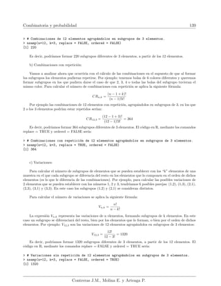 Combinatoria y probabilidad 139
 # Combinaciones de 12 elementos agrupándolos en subgrupos de 3 elementos.
 nsamp(n=12, k=3, replace = FALSE, ordered = FALSE)
[1] 220
Es decir, podrı́amos formar 220 subgrupos diferentes de 3 elementos, a partir de los 12 elementos.
b) Combinaciones con repetición:
Vamos a analizar ahora que ocurrirı́a con el cálculo de las combinaciones en el supuesto de que al formar
los subgrupos los elementos pudieran repetirse. Por ejemplo: tenemos bolas de 6 colores diferentes y queremos
formar subgrupos en los que pudiera darse el caso de que 2, 3, 4 o todas las bolas del subgrupo tuvieran el
mismo color. Para calcular el número de combinaciones con repetición se aplica la siguiente fórmula:
CRn,k =
(n − 1 + k)!
(n − 1)!k!
Por ejemplo las combinaciones de 12 elementos con repetición, agrupándolos en subgrupos de 3, en los que
2 o los 3 elementos podrı́an estar repetidos serı́an:
CR12,3 =
(12 − 1 + 3)!
(12 − 1)!3!
= 364
Es decir, podrı́amos formar 364 subgrupos diferentes de 3 elementos. El código en R, mediante los comandos
replace = TRUE y ordered = FALSE serı́a:
 # Combinaciones con repetición de 12 elementos agrupándolos en subgrupos de 3 elementos.
 nsamp(n=12, k=3, replace = TRUE, ordered = FALSE)
[1] 364
c) Variaciones:
Para calcular el número de subgrupos de elementos que se pueden establecer con los “k” elementos de una
muestra en el que cada subgrupo se diferencia del resto en los elementos que lo componen en el orden de dichos
elementos (es lo que le diferencia de las combinaciones). Por ejemplo, para calcular las posibles variaciones de
2 elementos que se pueden establecer con los números 1, 2 y 3, tendrı́amos 6 posibles parejas: (1,2), (1,3), (2,1),
(2,3), (3,1) y (3,3). En este caso los subgrupos (1,2) y (2,1) se consideran distintos.
Para calcular el número de variaciones se aplica la siguiente fórmula:
Vn,k =
n!
n − k!
La expresión Vn,k representa las variaciones de n elementos, formando subgrupos de k elementos. En este
caso un subgrupo se diferenciará del resto, bien por los elementos que lo forman, o bien por el orden de dichos
elementos. Por ejemplo: V12,3 son las variaciones de 12 elementos agrupándolos en subgrupos de 3 elementos:
V12,3 =
12!
12 − 3!
= 1320
Es decir, podrı́amos formar 1320 subgrupos diferentes de 3 elementos, a partir de los 12 elementos. El
código en R, mediante los comandos replace = FALSE y ordered = TRUE serı́a:
 # Variaciones sin repetición de 12 elementos agrupándolos en subgrupos de 3 elementos.
 nsamp(n=12, k=3, replace = FALSE, ordered = TRUE)
[1] 1320
Contreras J.M., Molina E. y Arteaga P.
 