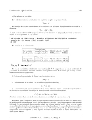 Combinatoria y probabilidad 140
d) Variaciones con repetición:
Para calcular el número de variaciones con repetición se aplica la siguiente fórmula:
V Rn,k = nk
Por ejemplo: V R12,3 son las variaciones de 12 elementos con repetición, agrupándolos en subgrupos de 3
elementos:
V R12,3 = 123
= 1728
Es decir, podrı́amos formar 1728 subgrupos diferentes de 3 elementos. El código en R, mediante los comandos
replace = TRUE y ordered = TRUE serı́a:
# Variaciones con repetición de 12 elementos agrupándolos en subgrupos de 3 elementos.
 nsamp(n=12, k=3, replace = TRUE, ordered = TRUE)
[1] 1728
Un resumen de las ordenes serı́a:
Combinaciones
Sin repetición nsamp(n, k, replace = FALSE, ordered = FALSE)
Con Repetición nsamp(n, k, replace = TRUE, ordered = FALSE)
Variaciones
Sin repetición nsamp(n, k, replace= FALSE, ordered = TRUE)
Con Repetición nsamp(n, k, replace = TRUE, ordered = TRUE)
Espacio muestral
Un espacio probabilı́stico está definido como una terna (Ω, B, P) compuesta por un espacio medible (Ω, B)
y la función de probabilidad P definida para todo suceso perteneciente a B, de manera que satisfaga los cono-
cidos como axiomas de probabilidad:
1. Certeza de la presentación de Ω en el experimento estocástico.
P(Ω) = 1
2. La probabilidad de un suceso E es un número comprendido entre 0 y 1.
0 ≤ P(E) ≤ 1
3. La probabilidad de la presentación de uno de los sucesos indicados, es igual a la suma de las probabilidades
de cada uno de esos sucesos, siempre que se trate de sucesos mutuamente excluyentes.
P(∪n
i=1Ei) = P(E1) + ... + P(En)
Para todo conjunto E1 + ... + En de sucesos disjuntos, es decir Ei ∩ Ej = φ para todo i 6= j
El package “prob” nos permite tratar un espacio probabilı́stico como un objeto de resultados S y un vector
de probabilidades que llamaremos “probs” con valores correspondientes a las probabilidades de cada resultado
S. Cuando S es un conjunto de datos, es posible añadir una columna llamada “probs” a S por lo que el espacio
de probabilidad será simplemente un conjunto de datos al podemos llamar el espacio. En el caso de que S sea
una lista, podemos combinar los resultados y probs en una lista más grande, por lo que el espacio tendrá dos
componentes: resultados y probs. El único requisito es que las entradas de probs no puedan ser negativas y su
suma (probs) sea uno.
Contreras J.M., Molina E. y Arteaga P.
 