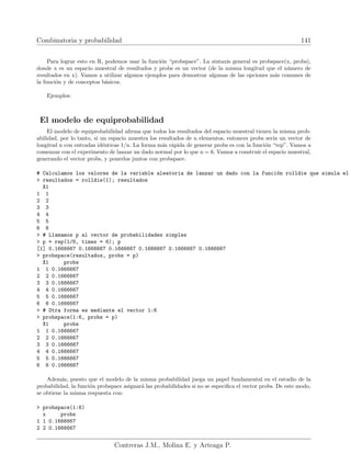 Combinatoria y probabilidad 141
Para lograr esto en R, podemos usar la función “probspace”. La sintaxis general es probspace(x, probs),
donde x es un espacio muestral de resultados y probs es un vector (de la misma longitud que el número de
resultados en x). Vamos a utilizar algunos ejemplos para demostrar algunas de las opciones más comunes de
la función y de conceptos básicos.
Ejemplos:
El modelo de equiprobabilidad
El modelo de equiprobabilidad afirma que todos los resultados del espacio muestral tienen la misma prob-
abilidad, por lo tanto, si un espacio muestra los resultados de n elementos, entonces probs serı́a un vector de
longitud n con entradas idénticas 1/n. La forma más rápida de generar probs es con la función “rep”. Vamos a
comenzar con el experimento de lanzar un dado normal por lo que n = 6. Vamos a construir el espacio muestral,
generando el vector probs, y ponerlos juntos con probspace.
# Calculamos los valores de la variable aleatoria de lanzar un dado con la función rolldie que simula el
 resultados = rolldie(1); resultados
X1
1 1
2 2
3 3
4 4
5 5
6 6
 # Llamamos p al vector de probabilidades simples
 p = rep(1/6, times = 6); p
[1] 0.1666667 0.1666667 0.1666667 0.1666667 0.1666667 0.1666667
 probspace(resultados, probs = p)
X1 probs
1 1 0.1666667
2 2 0.1666667
3 3 0.1666667
4 4 0.1666667
5 5 0.1666667
6 6 0.1666667
 # Otra forma es mediante el vector 1:6
 probspace(1:6, probs = p)
X1 probs
1 1 0.1666667
2 2 0.1666667
3 3 0.1666667
4 4 0.1666667
5 5 0.1666667
6 6 0.1666667
Además, puesto que el modelo de la misma probabilidad juega un papel fundamental en el estudio de la
probabilidad, la función probspace asignará las probabilidades si no se especifica el vector probs. De este modo,
se obtiene la misma respuesta con:
 probspace(1:6)
x probs
1 1 0.1666667
2 2 0.1666667
Contreras J.M., Molina E. y Arteaga P.
 