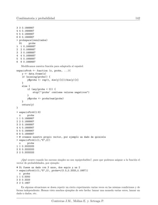 Combinatoria y probabilidad 142
3 3 0.1666667
4 4 0.1666667
5 5 0.1666667
6 6 0.1666667
 probspace(resultados)
X1 probs
1 1 0.1666667
2 2 0.1666667
3 3 0.1666667
4 4 0.1666667
5 5 0.1666667
6 6 0.1666667
Modificamos nuestra función para adaptarla al español:
espacioProb - function (x, probs, ...){
y - data.frame(x)
if (missing(probs)) {
y$probs - rep(1, dim(y)[1])/dim(y)[1]
}
else {
if (any(probs  0)) {
stop(’probs’ contiene valores negativos)
}
y$probs - probs/sum(probs)
}
return(y)
}
 espacioProb(1:6)
x probs
1 1 0.1666667
2 2 0.1666667
3 3 0.1666667
4 4 0.1666667
5 5 0.1666667
6 6 0.1666667
 # creamos nuestro propio vector, por ejemplo un dado de quiniela
 espacioProb(c(1,X,2))
x probs
1 1 0.3333333
2 X 0.3333333
3 2 0.3333333
¿Qué ocurre cuando los sucesos simples no son equiprobables?, pues que podemos asignar a la función el
vector de probabilidades, por ejemplo:
# Si fuese un dado con 3 unos, dos equis y un 2
 espacioProb(c(1,X,2), probs=c(0.5,0.3333,0.1667))
x probs
1 1 0.5000
2 X 0.3333
3 2 0.1667
En algunas situaciones se desea repetir un cierto experimento varias veces en las mismas condiciones y de
forma independiente. Hemos visto muchos ejemplos de este hecho: lanzar una moneda varias veces, lanzar un
dado o dados, etc.
Contreras J.M., Molina E. y Arteaga P.
 