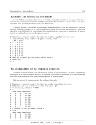 Combinatoria y probabilidad 143
Ejemplo: Una moneda no equilibrada
Es bastante fácil de configurar el espacio de probabilidad para un lanzamiento, sin embargo, la situación se
complica más cuando hay lanzamientos múltiples involucrados. Evidentemente, el suceso (Cara, Cara, Cara)
no deberı́a tener la misma probabilidad que (Cara, Cruz, Cruz).
La función “iidspace” fue diseñada especificamente para esta situación. Tiene tres argumentos: x que es un
vector de resultados, ntrials que es un entero que identifica cuántas veces se repite el experimento, y probs para
especificar las probabilidades de los resultados. Por ejemplo podemos representar el lanzamiento de nuestra
moneda no equilibrada tres veces de la siguiente manera:
# Calculamos el espacio muestral de tirar una moneda no equilibrada tres veces
 iidspace(c(C, X), ntrials = 3, probs = c(0.7, 0.3))
X1 X2 X3 probs
1 C C C 0.343
2 X C C 0.147
3 C X C 0.147
4 X X C 0.063
5 C C X 0.147
6 X C X 0.063
7 C X X 0.063
8 X X X 0.027
# Vemos que es verdad que las probabilidades suman 1
 sum(ss[,4])
[1] 1
Subconjuntos de un espacio muestral
Un espacio muestral contiene todos los resultados posibles de un experimento. Un evento representa un
subconjunto de el espacio muestral, es decir, un subgrupo determinado de resultados. Hay muchos métodos
para hallar subconjuntos de datos, mencionaremos algunos de ellos de pasada.
Dada una muestra S, podemos extraer filas mediante el operador [ ]:
# Calculamos el espacio muestral de tirar una moneda equilibrada tres veces
# Utilizando para ello la función tosscoin del paquete prob
 S = tosscoin(3, makespace = TRUE)
 S
toss1 toss2 toss3 probs
1 H H H 0.125
2 T H H 0.125
3 H T H 0.125
4 T T H 0.125
5 H H T 0.125
6 T H T 0.125
7 H T T 0.125
8 T T T 0.125
 # Tomamos las tres primeras filas de S
 S[1:3, ]
toss1 toss2 toss3 probs
1 H H H 0.125
2 T H H 0.125
3 H T H 0.125
Contreras J.M., Molina E. y Arteaga P.
 